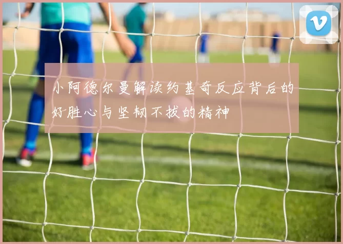 小阿德尔曼解读约基奇反应背后的好胜心与坚韧不拔的精神