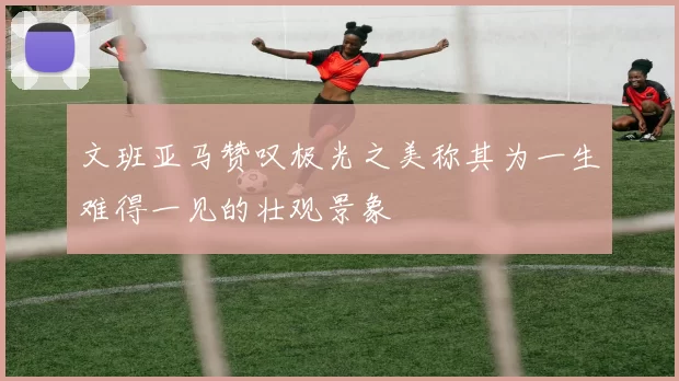 文班亚马赞叹极光之美称其为一生难得一见的壮观景象