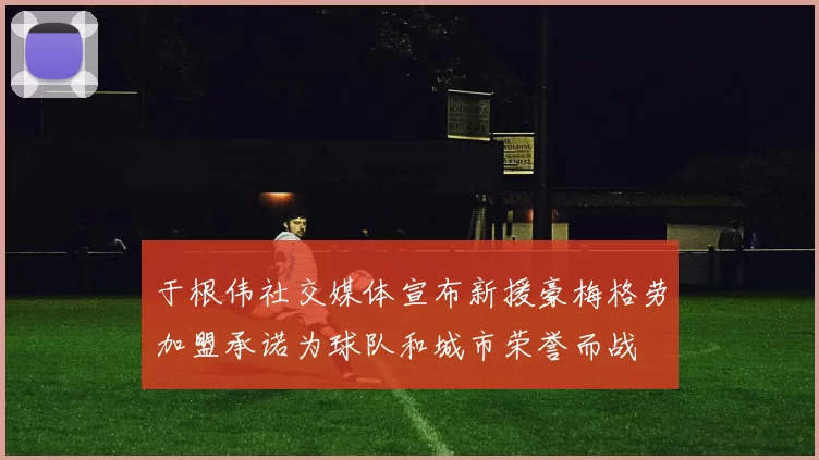 于根伟社交媒体宣布新援豪梅格劳加盟承诺为球队和城市荣誉而战