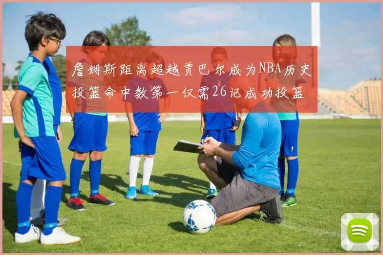 詹姆斯距离超越贾巴尔成为NBA历史投篮命中数第一仅需26记成功投篮