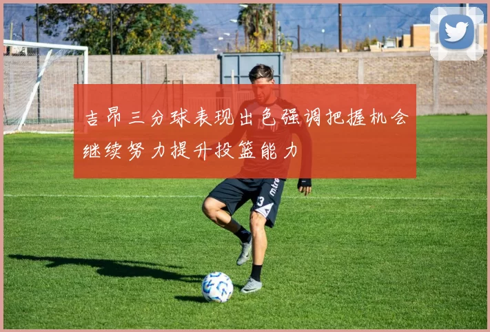 吉昂三分球表现出色强调把握机会继续努力提升投篮能力
