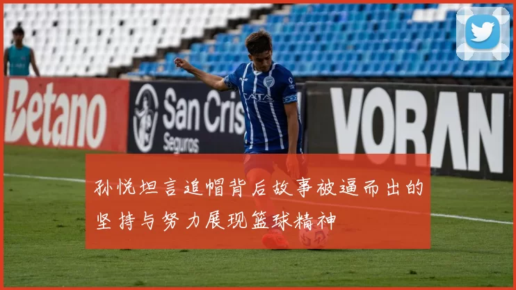 孙悦坦言追帽背后故事被逼而出的坚持与努力展现篮球精神