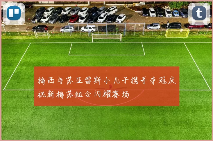梅西与苏亚雷斯小儿子携手夺冠庆祝新梅苏组合闪耀赛场