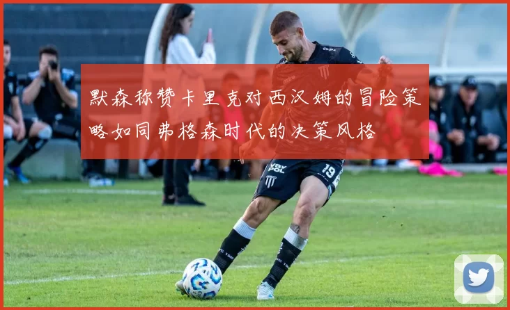 默森称赞卡里克对西汉姆的冒险策略如同弗格森时代的决策风格