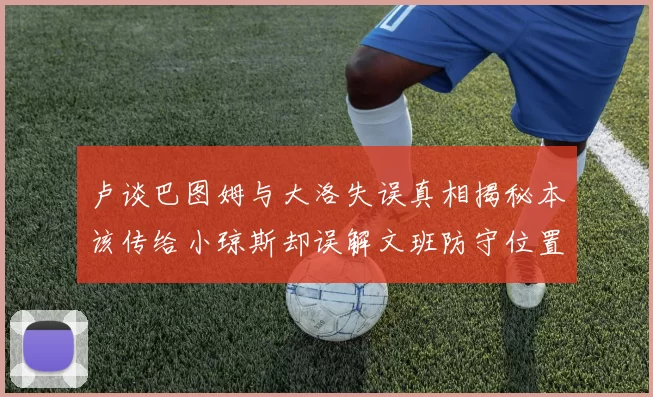 卢谈巴图姆与大洛失误真相揭秘本该传给小琼斯却误解文班防守位置