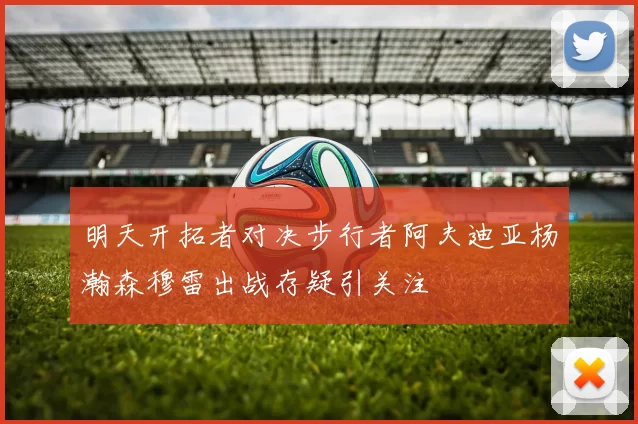 明天开拓者对决步行者阿夫迪亚杨瀚森穆雷出战存疑引关注