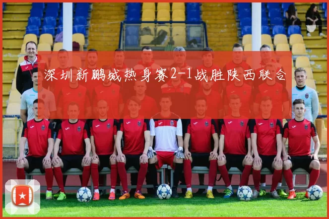 深圳新鹏城热身赛2-1战胜陕西联合