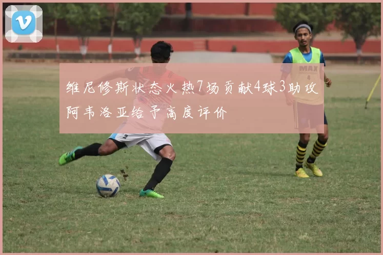 维尼修斯状态火热7场贡献4球3助攻阿韦洛亚给予高度评价