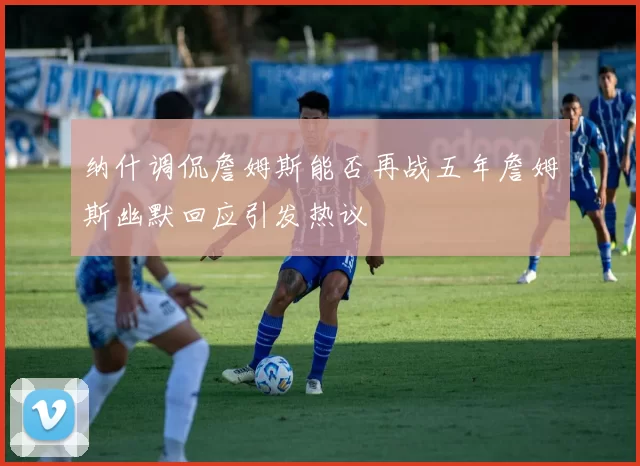 纳什调侃詹姆斯能否再战五年詹姆斯幽默回应引发热议