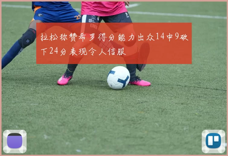 拉松称赞希罗得分能力出众14中9砍下24分表现令人信服