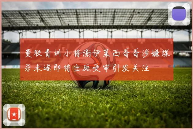 曼联青训小将谢伊莱西哥哥涉嫌谋杀未遂即将出庭受审引发关注