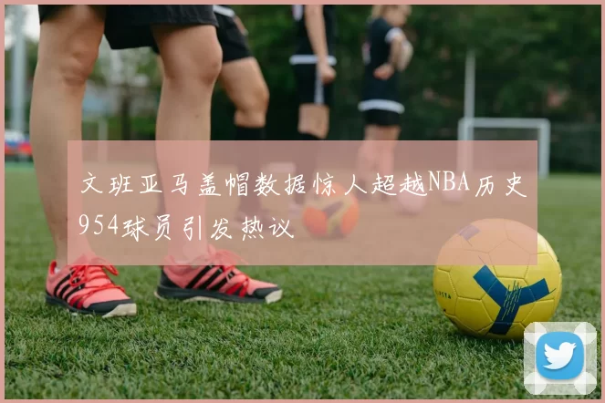 文班亚马盖帽数据惊人超越NBA历史954球员引发热议