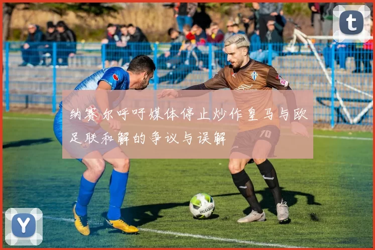 纳赛尔呼吁媒体停止炒作皇马与欧足联和解的争议与误解