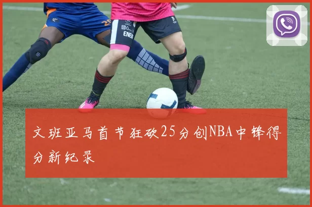 文班亚马首节狂砍25分创NBA中锋得分新纪录