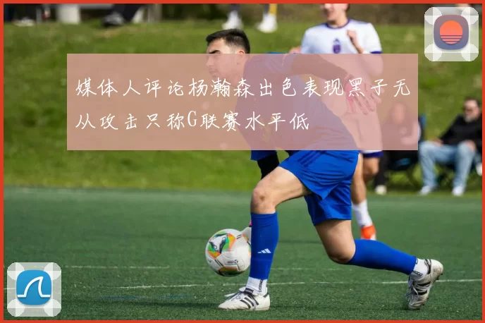媒体人评论杨瀚森出色表现黑子无从攻击只称G联赛水平低
