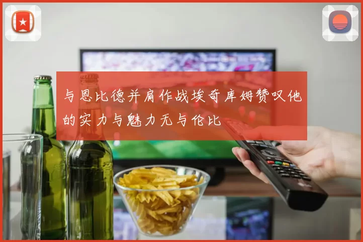 与恩比德并肩作战埃奇库姆赞叹他的实力与魅力无与伦比