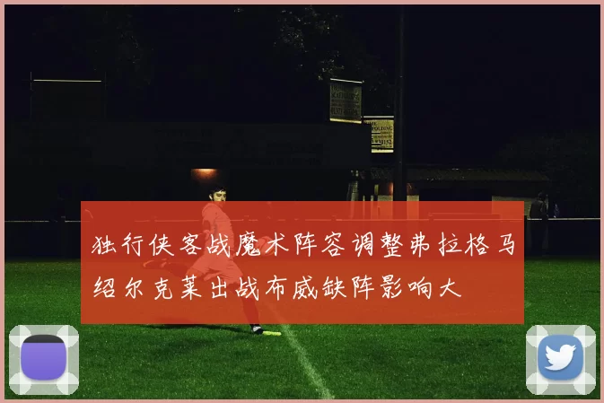 独行侠客战魔术阵容调整弗拉格马绍尔克莱出战布威缺阵影响大