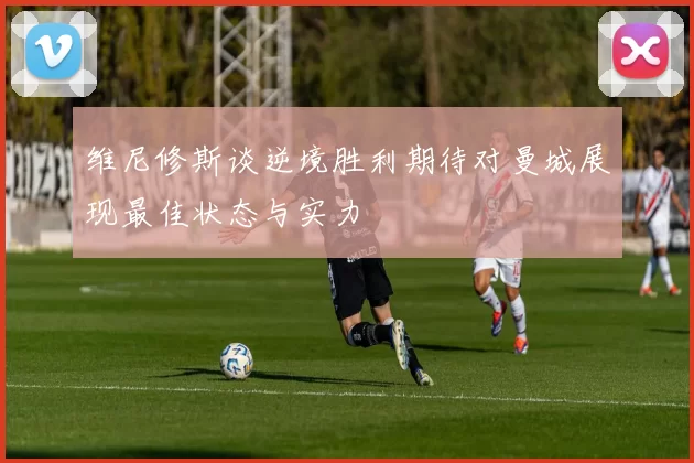 维尼修斯谈逆境胜利期待对曼城展现最佳状态与实力