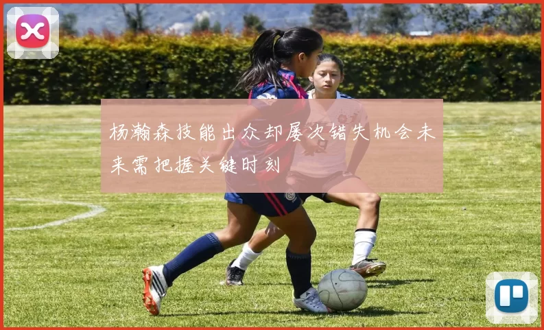 杨瀚森技能出众却屡次错失机会未来需把握关键时刻