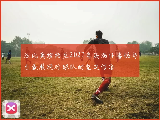 法比奥续约至2027年底满怀喜悦与自豪展现对球队的坚定信念