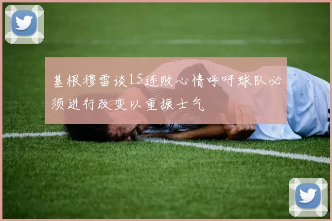 基根穆雷谈15连败心情呼吁球队必须进行改变以重振士气