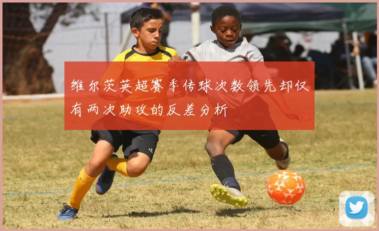 维尔茨英超赛季传球次数领先却仅有两次助攻的反差分析
